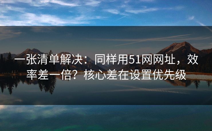一张清单解决：同样用51网网址，效率差一倍？核心差在设置优先级