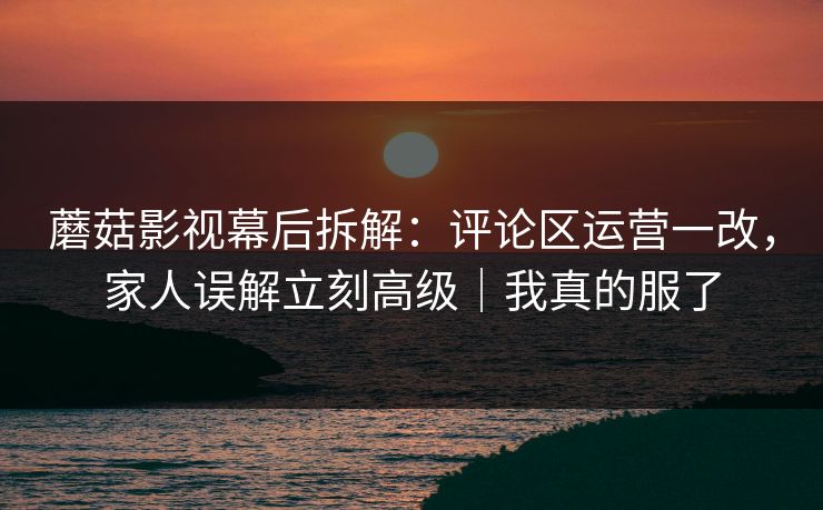 蘑菇影视幕后拆解：评论区运营一改，家人误解立刻高级｜我真的服了