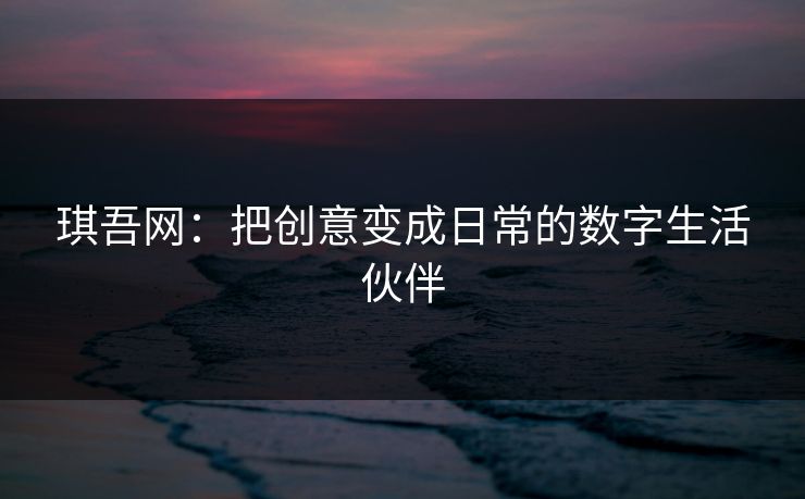 琪吾网：把创意变成日常的数字生活伙伴