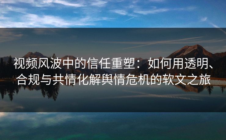 视频风波中的信任重塑：如何用透明、合规与共情化解舆情危机的软文之旅