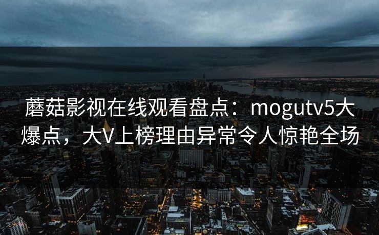 蘑菇影视在线观看盘点：mogutv5大爆点，大V上榜理由异常令人惊艳全场