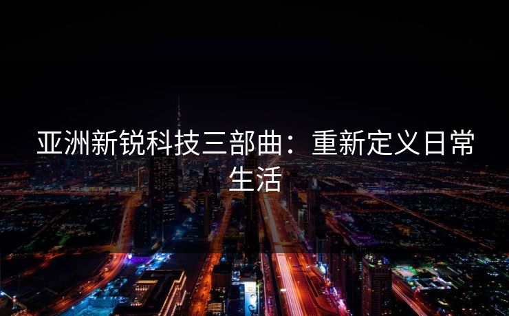 亚洲新锐科技三部曲：重新定义日常生活