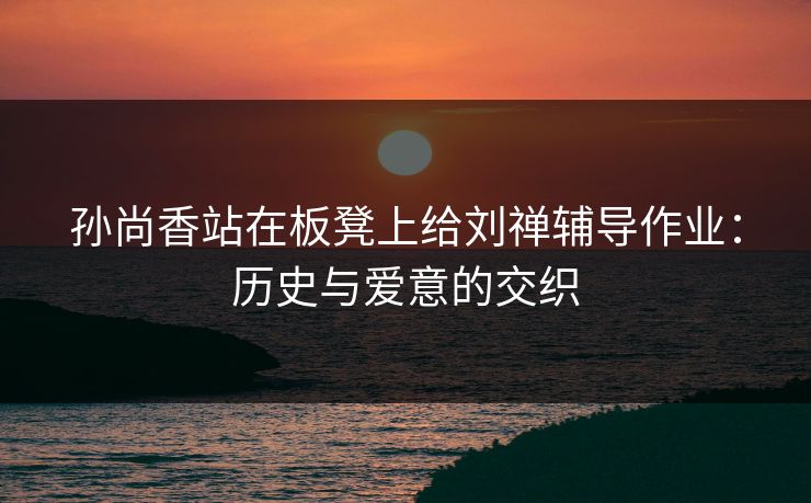 孙尚香站在板凳上给刘禅辅导作业:历史与爱意的交织 孙尚香站在板凳上给刘禅辅导作业:历史与爱意的交织