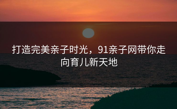 打造完美亲子时光，91亲子网带你走向育儿新天地