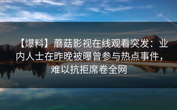 【爆料】蘑菇影视在线观看突发:业内人士在昨晚被曝曾参与热点事件,难以抗拒席卷全网 【爆料】蘑菇影视在线观看突发:业内人士在昨晚被曝曾参与热点事件,难以抗拒席卷全网