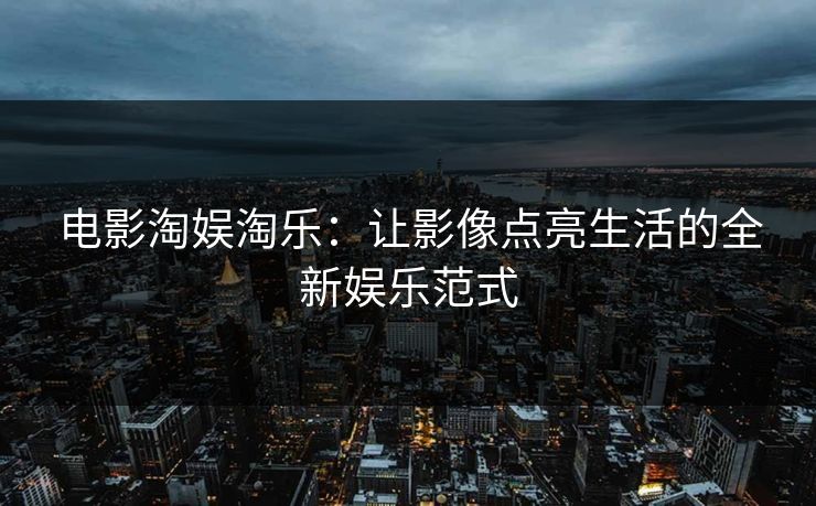 电影淘娱淘乐:让影像点亮生活的全新娱乐范式