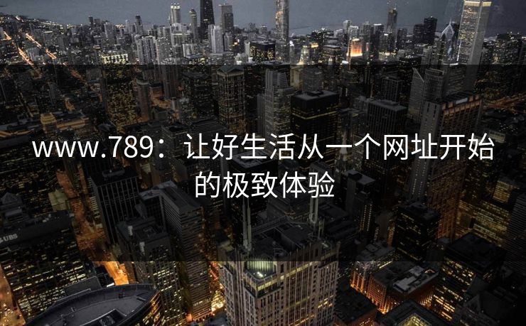 www.789:让好生活从一个网址开始的极致体验 www.789:让好生活从一个网址开始的极致体验