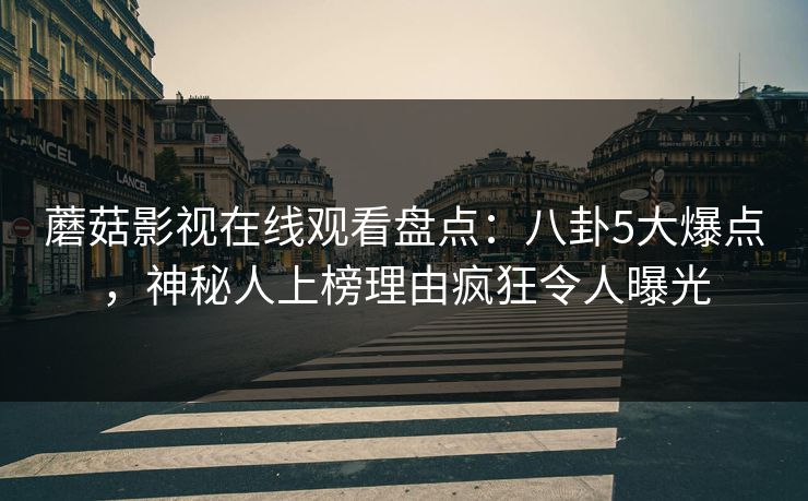 蘑菇影视在线观看盘点:八卦5大爆点,神秘人上榜理由疯狂令人曝光