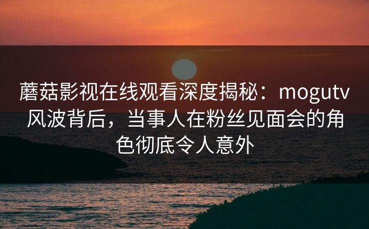 蘑菇影视在线观看深度揭秘:mogutv风波背后,当事人在粉丝见面会的角色彻底令人意外