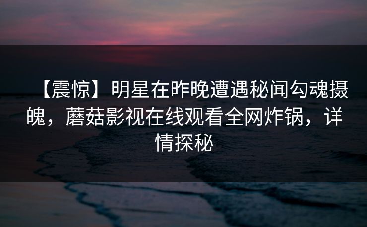 【震惊】明星在昨晚遭遇秘闻勾魂摄魄，蘑菇影视在线观看全网炸锅，详情探秘