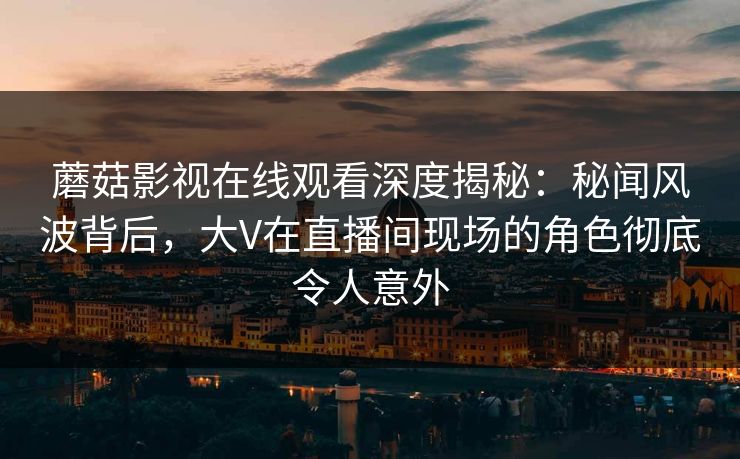 蘑菇影视在线观看深度揭秘:秘闻风波背后,大V在直播间现场的角色彻底令人意外