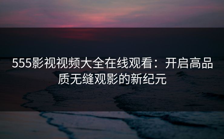 555影视视频大全在线观看:开启高品质无缝观影的新纪元