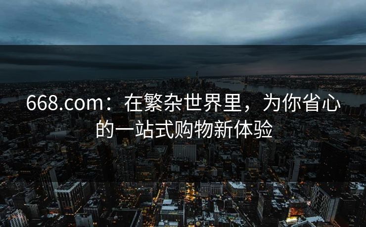 668.com:在繁杂世界里,为你省心的一站式购物新体验