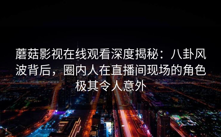蘑菇影视在线观看深度揭秘：八卦风波背后，圈内人在直播间现场的角色极其令人意外