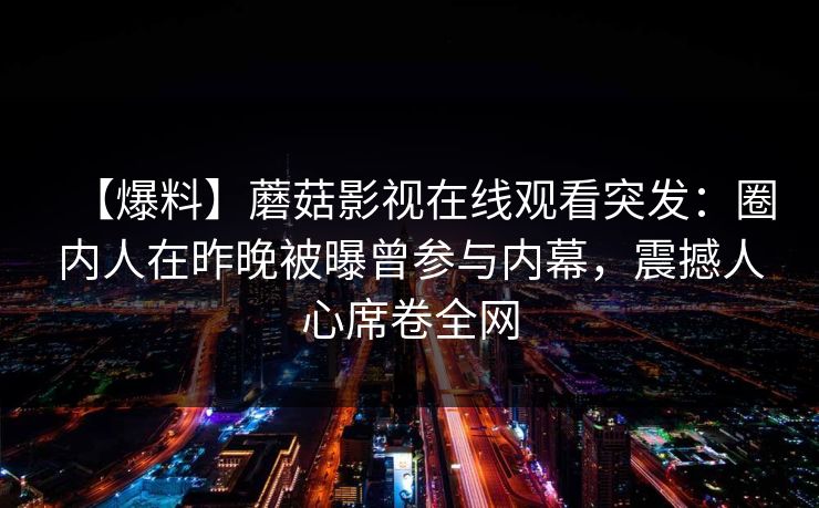 【爆料】蘑菇影视在线观看突发:圈内人在昨晚被曝曾参与内幕,震撼人心席卷全网