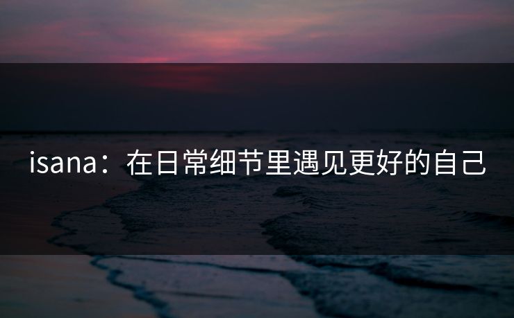 isana:在日常细节里遇见更好的自己