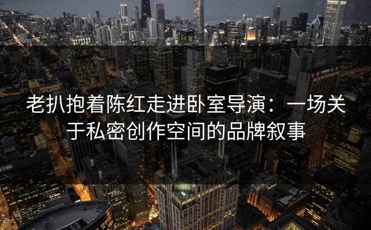 老扒抱着陈红走进卧室导演:一场关于私密创作空间的品牌叙事