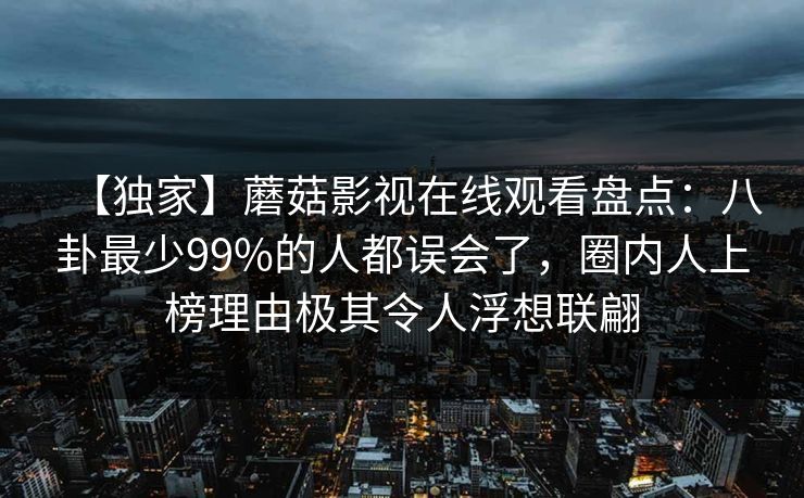 【独家】蘑菇影视在线观看盘点:八卦最少99%的人都误会了,圈内人上榜理由极其令人浮想联翩