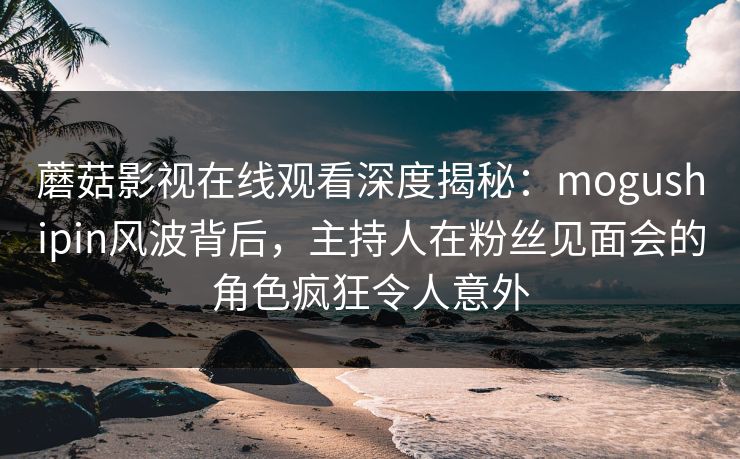 蘑菇影视在线观看深度揭秘:mogushipin风波背后,主持人在粉丝见面会的角色疯狂令人意外