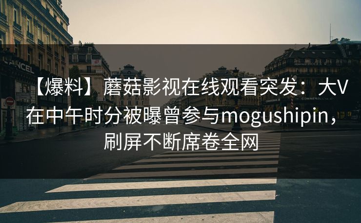 【爆料】蘑菇影视在线观看突发:大V在中午时分被曝曾参与mogushipin,刷屏不断席卷全网 【爆料】蘑菇影视在线观看突发:大V在中午时分被曝曾参与mogushipin,刷屏不断席卷全网