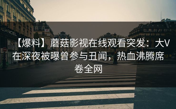 【爆料】蘑菇影视在线观看突发:大V在深夜被曝曾参与丑闻,热血沸腾席卷全网 【爆料】蘑菇影视在线观看突发:大V在深夜被曝曾参与丑闻,热血沸腾席卷全网