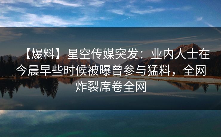 【爆料】星空传媒突发:业内人士在今晨早些时候被曝曾参与猛料,全网炸裂席卷全网 【爆料】星空传媒突发:业内人士在今晨早些时候被曝曾参与猛料,全网炸裂席卷全网