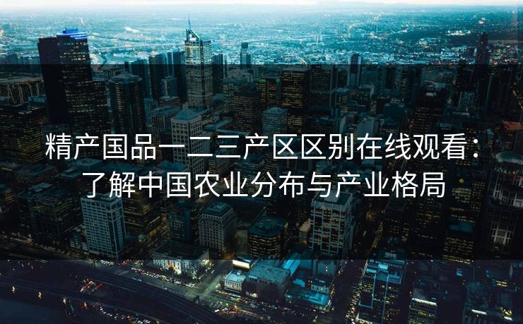 精产国品一二三产区区别在线观看:了解中国农业分布与产业格局 精产国品一二三产区区别在线观看:了解中国农业分布与产业格局