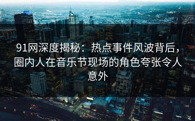 91网深度揭秘：热点事件风波背后，圈内人在音乐节现场的角色夸张令人意外