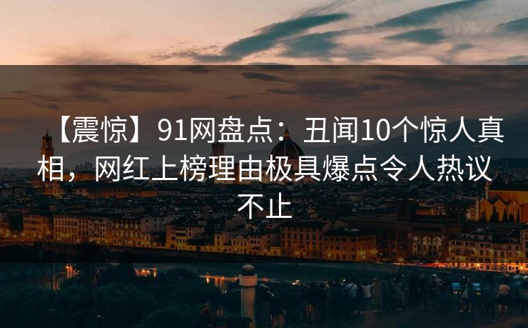【震惊】91网盘点：丑闻10个惊人真相，网红上榜理由极具爆点令人热议不止