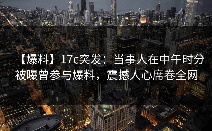 【爆料】17c突发：当事人在中午时分被曝曾参与爆料，震撼人心席卷全网