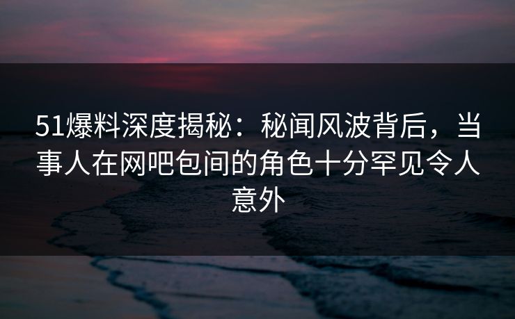 51爆料深度揭秘：秘闻风波背后，当事人在网吧包间的角色十分罕见令人意外