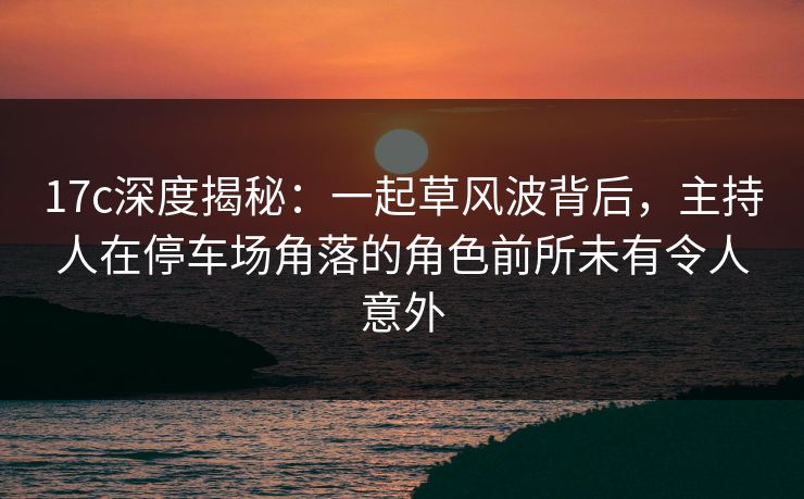 17c深度揭秘：一起草风波背后，主持人在停车场角落的角色前所未有令人意外