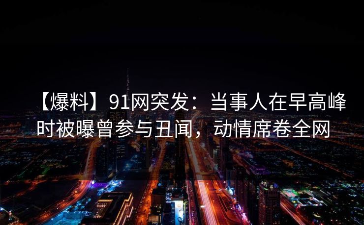【爆料】91网突发：当事人在早高峰时被曝曾参与丑闻，动情席卷全网