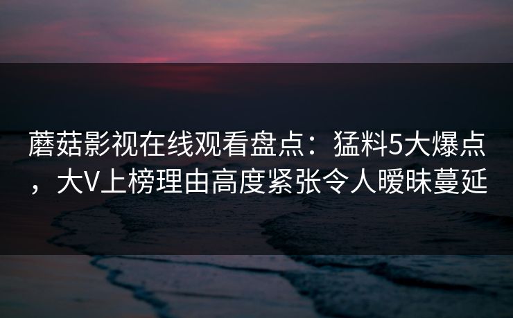 蘑菇影视在线观看盘点：猛料5大爆点，大V上榜理由高度紧张令人暧昧蔓延