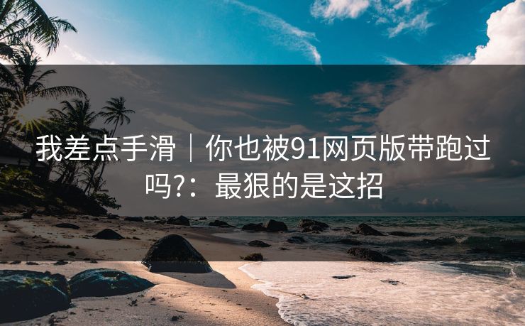 我差点手滑｜你也被91网页版带跑过吗?：最狠的是这招