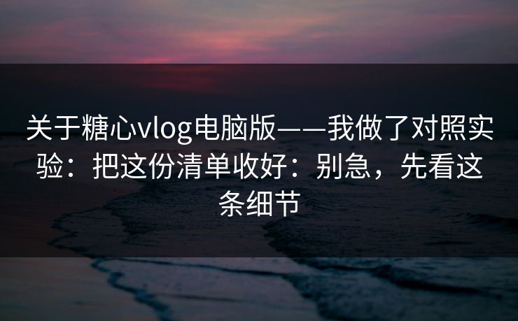 关于糖心vlog电脑版——我做了对照实验：把这份清单收好：别急，先看这条细节