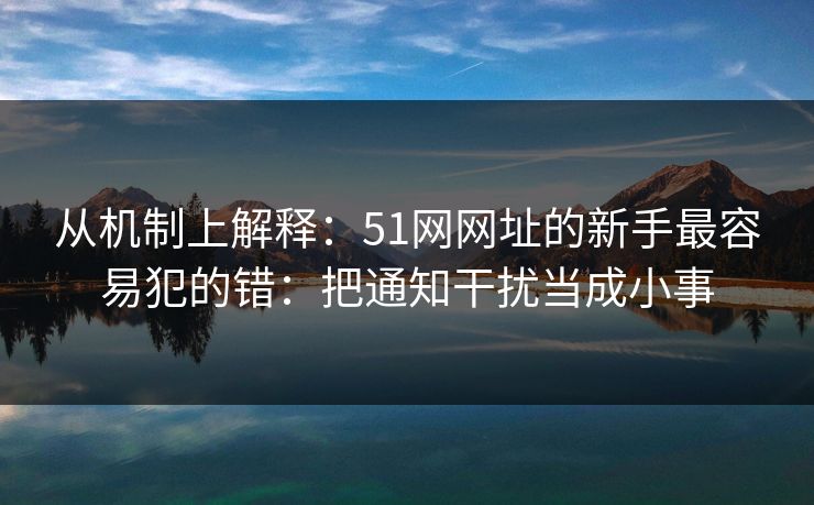 从机制上解释：51网网址的新手最容易犯的错：把通知干扰当成小事