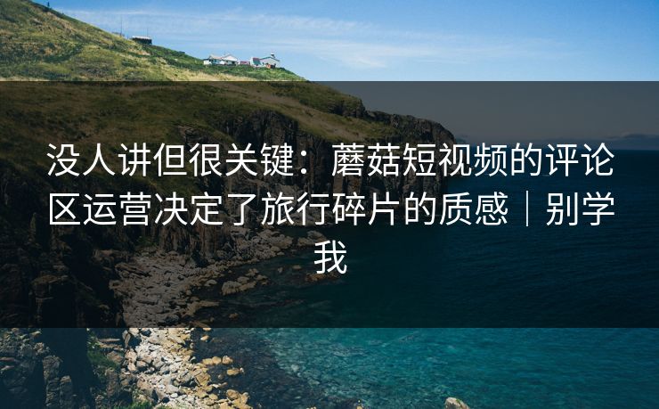 没人讲但很关键：蘑菇短视频的评论区运营决定了旅行碎片的质感｜别学我