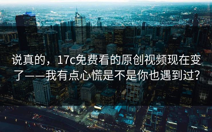 说真的，17c免费看的原创视频现在变了——我有点心慌是不是你也遇到过？