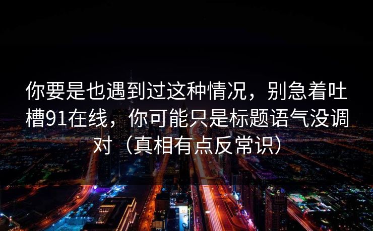 你要是也遇到过这种情况，别急着吐槽91在线，你可能只是标题语气没调对（真相有点反常识）