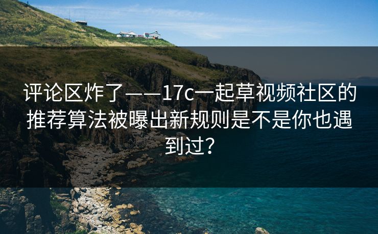 评论区炸了——17c一起草视频社区的推荐算法被曝出新规则是不是你也遇到过?